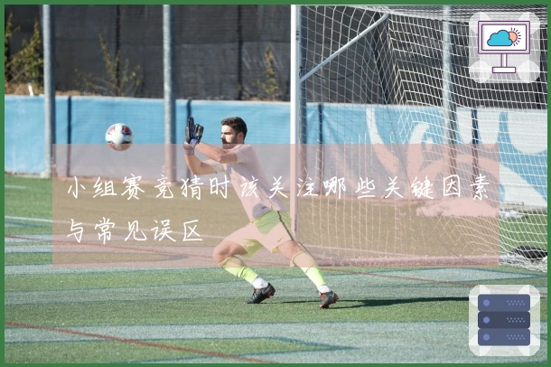 小组赛竞猜时该关注哪些关键因素与常见误区