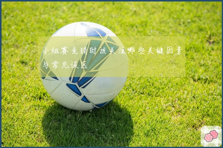 小组赛竞猜时该关注哪些关键因素与常见误区