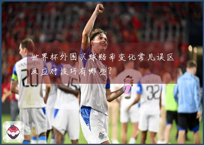 世界杯外围买球赔率变化常见误区及应对技巧有哪些？