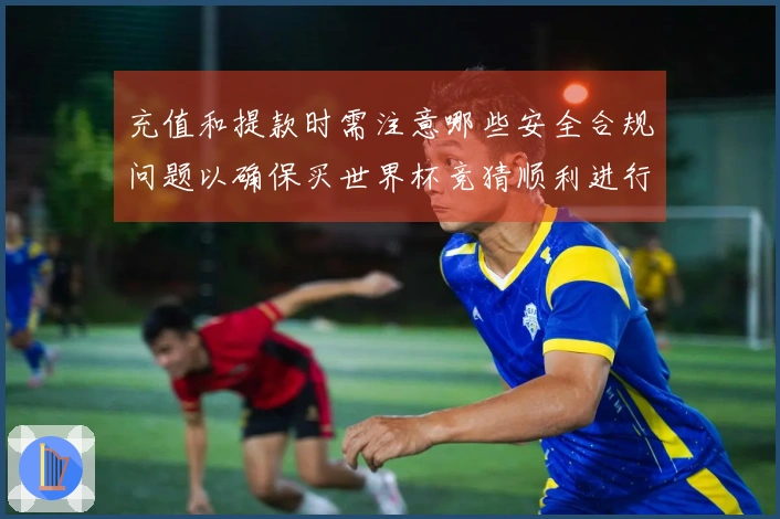 充值和提款时需注意哪些安全合规问题以确保买世界杯竞猜顺利进行