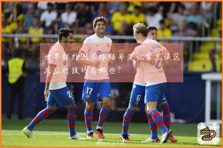世界杯外围买球赔率变化常见误区及应对技巧有哪些？